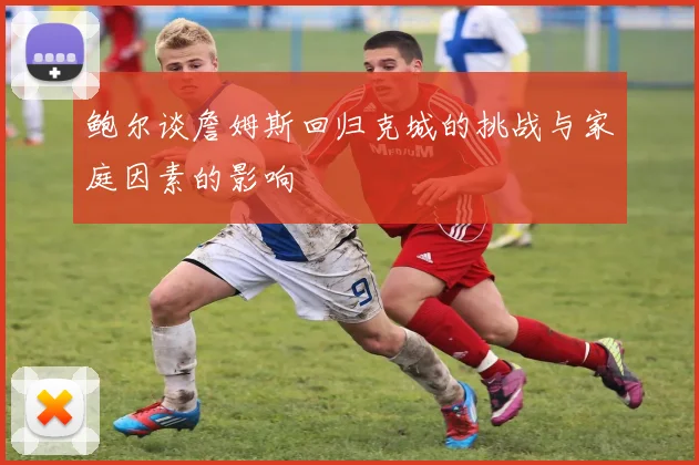 鲍尔谈詹姆斯回归克城的挑战与家庭因素的影响