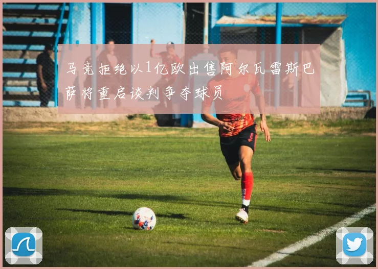马竞拒绝以1亿欧出售阿尔瓦雷斯巴萨将重启谈判争夺球员