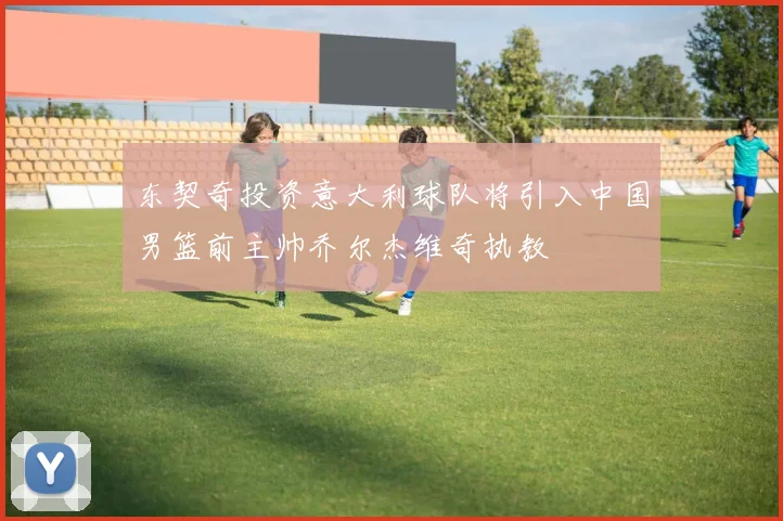 东契奇投资意大利球队将引入中国男篮前主帅乔尔杰维奇执教