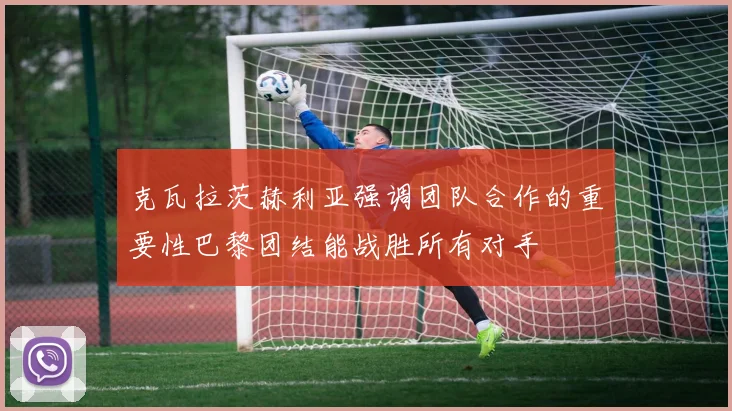 克瓦拉茨赫利亚强调团队合作的重要性巴黎团结能战胜所有对手