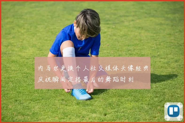 内马尔更换个人社交媒体头像经典庆祝瞬间定格最后的舞蹈时刻