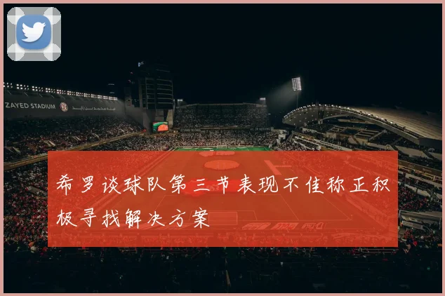 希罗谈球队第三节表现不佳称正积极寻找解决方案