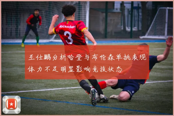 王仕鹏分析哈登与布伦森单挑表现体力不足明显影响竞技状态