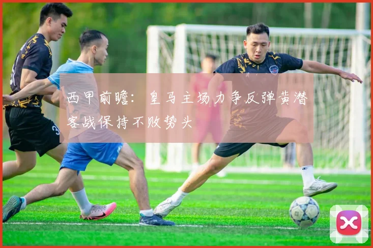 西甲前瞻：皇马主场力争反弹黄潜客战保持不败势头