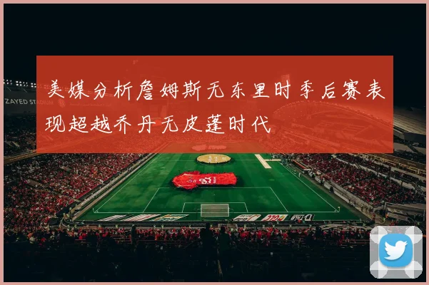 美媒分析詹姆斯无东里时季后赛表现超越乔丹无皮蓬时代