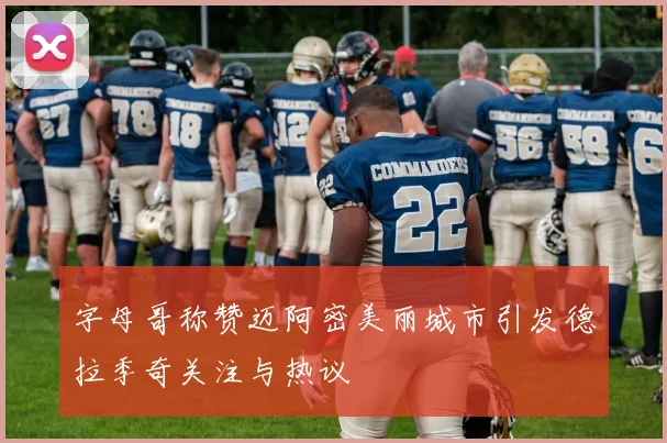 字母哥称赞迈阿密美丽城市引发德拉季奇关注与热议