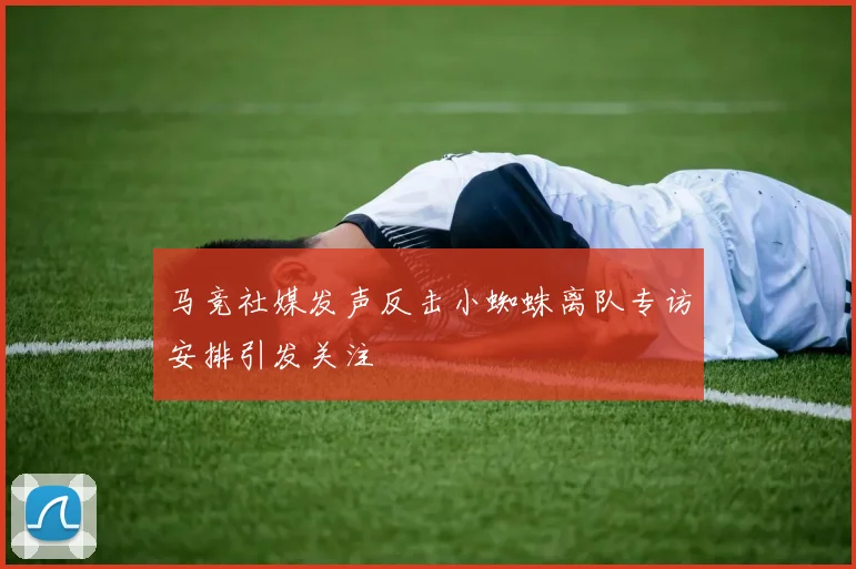马竞社媒发声反击小蜘蛛离队专访安排引发关注