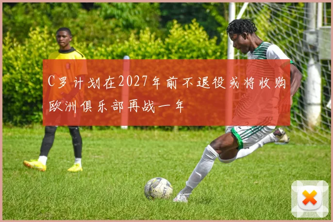 C罗计划在2027年前不退役或将收购欧洲俱乐部再战一年
