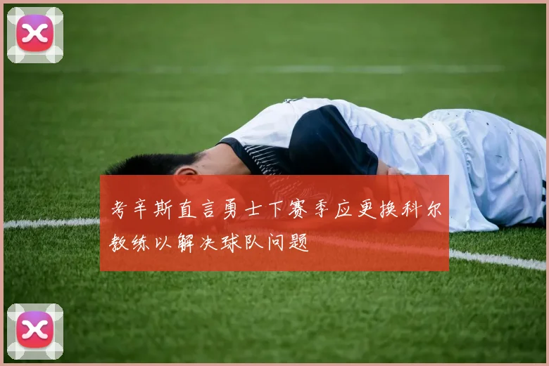 考辛斯直言勇士下赛季应更换科尔教练以解决球队问题