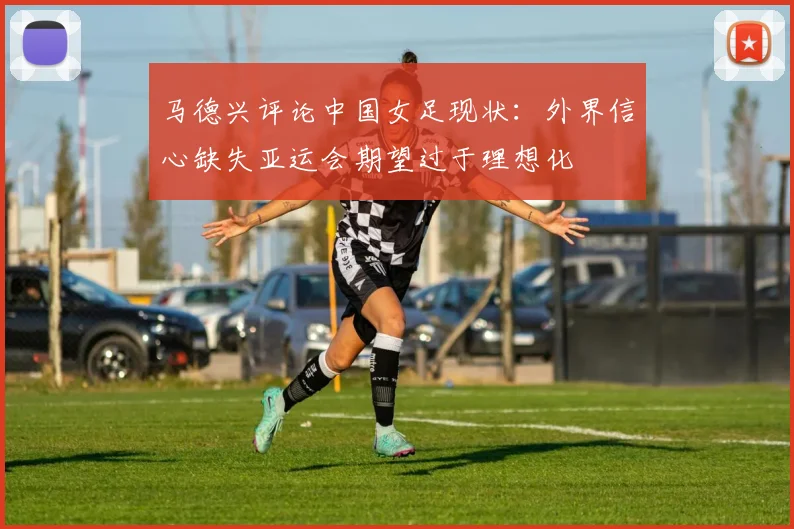 马德兴评论中国女足现状：外界信心缺失亚运会期望过于理想化