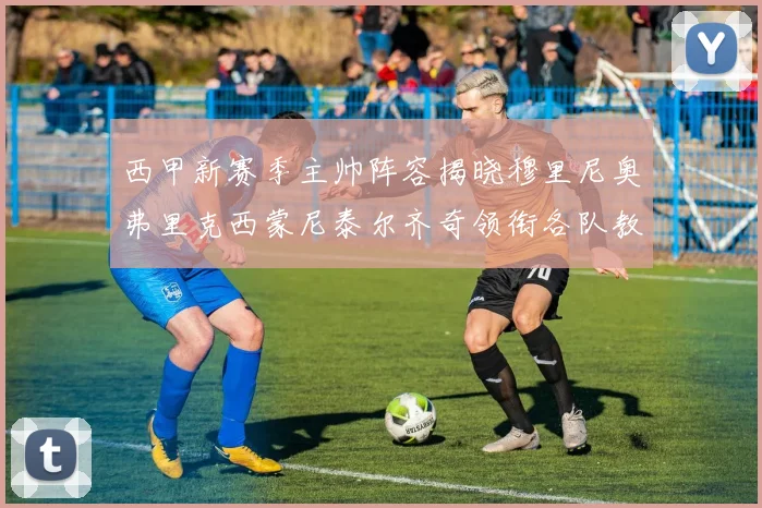 西甲新赛季主帅阵容揭晓穆里尼奥弗里克西蒙尼泰尔齐奇领衔各队教练团