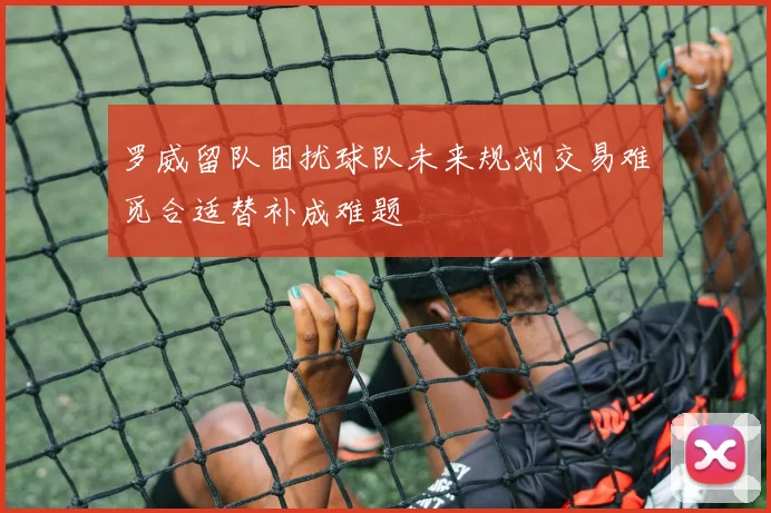 罗威留队困扰球队未来规划交易难觅合适替补成难题