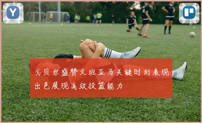 戈贝尔盛赞文班亚马关键时刻表现出色展现高效投篮能力