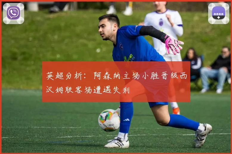 英超分析：阿森纳主场小胜晋级西汉姆联客场遭遇失利