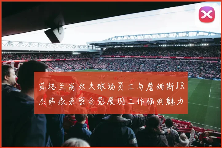苏格兰高尔夫球场员工与詹姆斯JR杰弗森亲密合影展现工作福利魅力