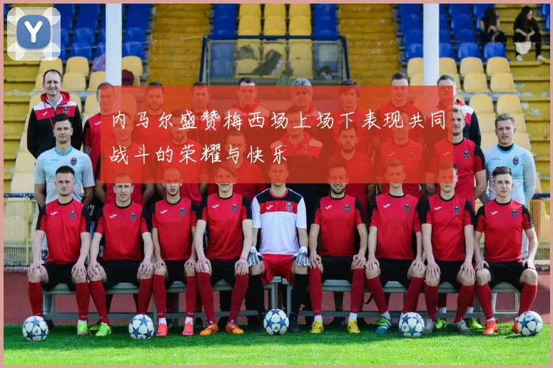 内马尔盛赞梅西场上场下表现共同战斗的荣耀与快乐